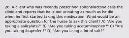 26. A client who was recently prescribed spironolactone calls the clinic and reports that he is not urinating as much as he did when he first started taking this medication. What would be an appropriate question for the nurse to ask this client? A) "Are you taking a salicylate?" B) "Are you taking acetaminophen?" C) "Are you taking ibuprofen?" D) "Are you using a lot of salt?"