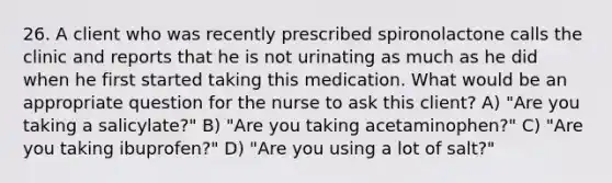 26. A client who was recently prescribed spironolactone calls the clinic and reports that he is not urinating as much as he did when he first started taking this medication. What would be an appropriate question for the nurse to ask this client? A) "Are you taking a salicylate?" B) "Are you taking acetaminophen?" C) "Are you taking ibuprofen?" D) "Are you using a lot of salt?"