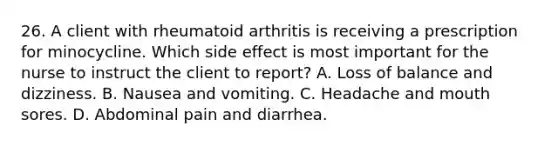 26. A client with rheumatoid arthritis is receiving a prescription for minocycline. Which side effect is most important for the nurse to instruct the client to report? A. Loss of balance and dizziness. B. Nausea and vomiting. C. Headache and mouth sores. D. Abdominal pain and diarrhea.