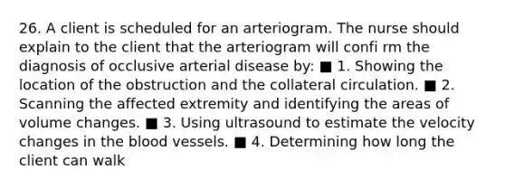 26. A client is scheduled for an arteriogram. The nurse should explain to the client that the arteriogram will confi rm the diagnosis of occlusive arterial disease by: ■ 1. Showing the location of the obstruction and the collateral circulation. ■ 2. Scanning the affected extremity and identifying the areas of volume changes. ■ 3. Using ultrasound to estimate the velocity changes in the blood vessels. ■ 4. Determining how long the client can walk