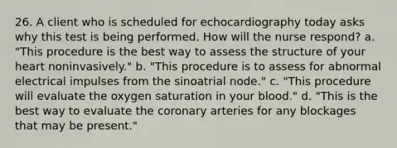 26. A client who is scheduled for echocardiography today asks why this test is being performed. How will the nurse respond? a. "This procedure is the best way to assess the structure of your heart noninvasively." b. "This procedure is to assess for abnormal electrical impulses from the sinoatrial node." c. "This procedure will evaluate the oxygen saturation in your blood." d. "This is the best way to evaluate the coronary arteries for any blockages that may be present."