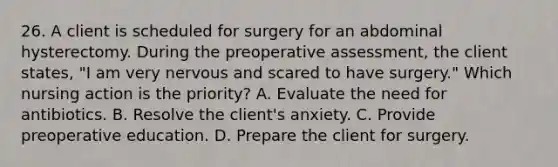 26. A client is scheduled for surgery for an abdominal hysterectomy. During the preoperative assessment, the client states, "I am very nervous and scared to have surgery." Which nursing action is the priority? A. Evaluate the need for antibiotics. B. Resolve the client's anxiety. C. Provide preoperative education. D. Prepare the client for surgery.