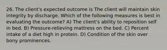 26. The client's expected outcome is The client will maintain skin integrity by discharge. Which of the following measures is best in evaluating the outcome? A) The client's ability to reposition self in bed. B) Pressure-relieving mattress on the bed. C) Percent intake of a diet high in protein. D) Condition of the skin over bony prominences.