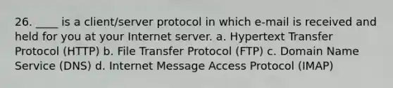 26. ____ is a client/server protocol in which e-mail is received and held for you at your Internet server. a. Hypertext Transfer Protocol (HTTP) b. File Transfer Protocol (FTP) c. Domain Name Service (DNS) d. Internet Message Access Protocol (IMAP)