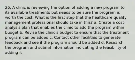 26. A clinic is reviewing the option of adding a new program to its available treatments but needs to be sure the program is worth the cost. What is the first step that the healthcare quality management professional should take in this? a. Create a cost-analysis plan that enables the clinic to add the program within budget b. Revise the clinic's budget to ensure that the treatment program can be added c. Contact other facilities to generate feedback and see if the program should be added d. Research the program and submit information indicating the feasibility of adding it