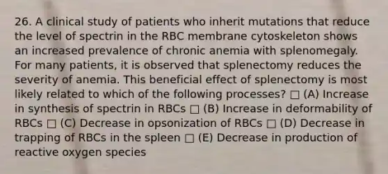 26. A clinical study of patients who inherit mutations that reduce the level of spectrin in the RBC membrane cytoskeleton shows an increased prevalence of chronic anemia with splenomegaly. For many patients, it is observed that splenectomy reduces the severity of anemia. This beneficial effect of splenectomy is most likely related to which of the following processes? □ (A) Increase in synthesis of spectrin in RBCs □ (B) Increase in deformability of RBCs □ (C) Decrease in opsonization of RBCs □ (D) Decrease in trapping of RBCs in the spleen □ (E) Decrease in production of reactive oxygen species