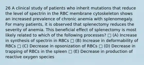 26 A clinical study of patients who inherit mutations that reduce the level of spectrin in the RBC membrane cytoskeleton shows an increased prevalence of chronic anemia with splenomegaly. For many patients, it is observed that splenectomy reduces the severity of anemia. This beneficial effect of splenectomy is most likely related to which of the following processes? □ (A) Increase in synthesis of spectrin in RBCs □ (B) Increase in deformability of RBCs □ (C) Decrease in opsonization of RBCs □ (D) Decrease in trapping of RBCs in the spleen □ (E) Decrease in production of reactive oxygen species