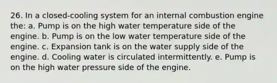 26. In a closed-cooling system for an internal combustion engine the: a. Pump is on the high water temperature side of the engine. b. Pump is on the low water temperature side of the engine. c. Expansion tank is on the water supply side of the engine. d. Cooling water is circulated intermittently. e. Pump is on the high water pressure side of the engine.