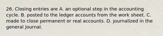 26. <a href='https://www.questionai.com/knowledge/kosjhwC4Ps-closing-entries' class='anchor-knowledge'>closing entries</a> are A. an optional step in <a href='https://www.questionai.com/knowledge/k10xCJF4P3-the-accounting-cycle' class='anchor-knowledge'>the accounting cycle</a>. B. posted to the ledger accounts from <a href='https://www.questionai.com/knowledge/kriWZtSKBY-the-work-sheet' class='anchor-knowledge'>the work sheet</a>. C. made to close permanent or real accounts. D. journalized in the general journal.