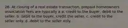 26. At closing of a real estate transaction, prepaid homeowners association fees are typically a a. credit to the buyer, debit to the seller. b. debit to the buyer, credit the seller. c. credit to the seller only. d. debit to the seller only.