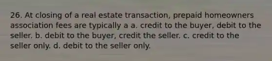 26. At closing of a real estate transaction, prepaid homeowners association fees are typically a a. credit to the buyer, debit to the seller. b. debit to the buyer, credit the seller. c. credit to the seller only. d. debit to the seller only.