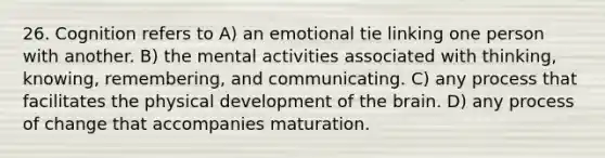 26. Cognition refers to A) an emotional tie linking one person with another. B) the mental activities associated with thinking, knowing, remembering, and communicating. C) any process that facilitates the physical development of the brain. D) any process of change that accompanies maturation.