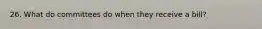 26. What do committees do when they receive a bill?