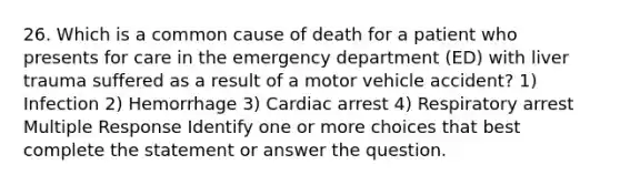 26. Which is a common cause of death for a patient who presents for care in the emergency department (ED) with liver trauma suffered as a result of a motor vehicle accident? 1) Infection 2) Hemorrhage 3) Cardiac arrest 4) Respiratory arrest Multiple Response Identify one or more choices that best complete the statement or answer the question.