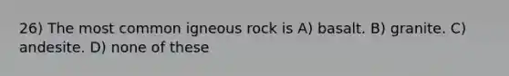 26) The most common igneous rock is A) basalt. B) granite. C) andesite. D) none of these