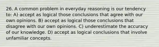 26. A common problem in everyday reasoning is our tendency to: A) accept as logical those conclusions that agree with our own opinions. B) accept as logical those conclusions that disagree with our own opinions. C) underestimate the accuracy of our knowledge. D) accept as logical conclusions that involve unfamiliar concepts.