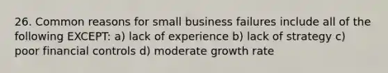 26. Common reasons for small business failures include all of the following EXCEPT: a) lack of experience b) lack of strategy c) poor financial controls d) moderate growth rate