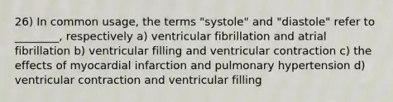 26) In common usage, the terms "systole" and "diastole" refer to ________, respectively a) ventricular fibrillation and atrial fibrillation b) ventricular filling and ventricular contraction c) the effects of myocardial infarction and pulmonary hypertension d) ventricular contraction and ventricular filling