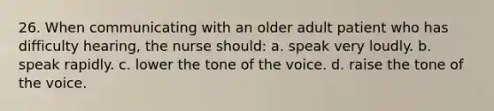 26. When communicating with an older adult patient who has difficulty hearing, the nurse should: a. speak very loudly. b. speak rapidly. c. lower the tone of the voice. d. raise the tone of the voice.