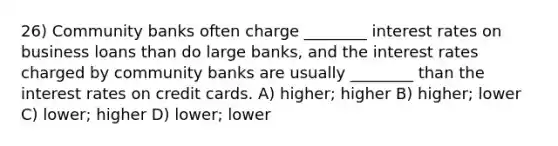 26) Community banks often charge ________ interest rates on business loans than do large banks, and the interest rates charged by community banks are usually ________ than the interest rates on credit cards. A) higher; higher B) higher; lower C) lower; higher D) lower; lower