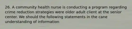 26. A community health nurse is conducting a program regarding crime reduction strategies were older adult client at the senior center. We should the following statements in the cane understanding of information