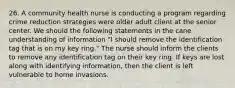 26. A community health nurse is conducting a program regarding crime reduction strategies were older adult client at the senior center. We should the following statements in the cane understanding of information "I should remove the identification tag that is on my key ring." The nurse should inform the clients to remove any identification tag on their key ring. If keys are lost along with identifying information, then the client is left vulnerable to home invasions.