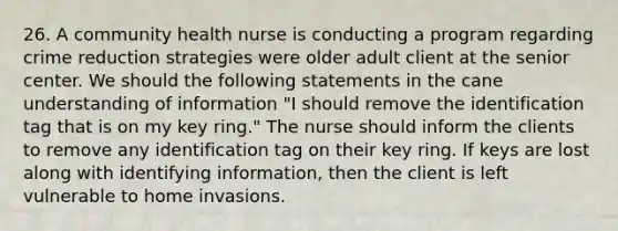 26. A community health nurse is conducting a program regarding crime reduction strategies were older adult client at the senior center. We should the following statements in the cane understanding of information "I should remove the identification tag that is on my key ring." The nurse should inform the clients to remove any identification tag on their key ring. If keys are lost along with identifying information, then the client is left vulnerable to home invasions.