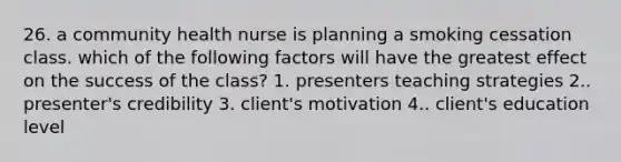 26. a community health nurse is planning a smoking cessation class. which of the following factors will have the greatest effect on the success of the class? 1. presenters teaching strategies 2.. presenter's credibility 3. client's motivation 4.. client's education level