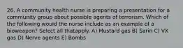 26. A community health nurse is preparing a presentation for a community group about possible agents of terrorism. Which of the following would the nurse include as an example of a bioweapon? Select all thatapply. A) Mustard gas B) Sarin C) VX gas D) Nerve agents E) Bombs