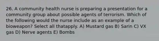 26. A community health nurse is preparing a presentation for a community group about possible agents of terrorism. Which of the following would the nurse include as an example of a bioweapon? Select all thatapply. A) Mustard gas B) Sarin C) VX gas D) Nerve agents E) Bombs