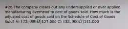 #26 The company closes out any undersupplied or over applied manufacturing overhead to cost of goods sold. How much is the adjusted cost of goods sold on the Schedule of Cost of Goods Sold? A) 173,000 B)127,000 C) 133,000 D)141,000