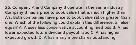 26. Company A and Company B operate in the same industry. Company B has a price to book value that is much higher than A's. Both companies have price to book value ratios greater than one. Which of the following could explain this difference, all else equal? A. A uses less conservative accounting methods B. A has lower expected future dividend payout ratio C. A has higher expected growth D. A has many more shares outstanding