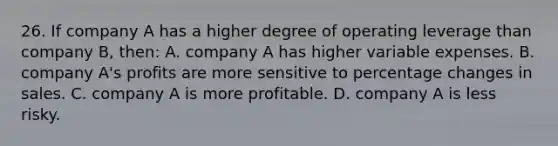 26. If company A has a higher degree of operating leverage than company B, then: A. company A has higher variable expenses. B. company A's profits are more sensitive to percentage changes in sales. C. company A is more profitable. D. company A is less risky.