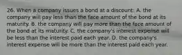 26. When a company issues a bond at a discount: A. the company will pay less than the face amount of the bond at its maturity. B. the company will pay more than the face amount of the bond at its maturity. C. the company's interest expense will be less than the interest paid each year. D. the company's interest expense will be more than the interest paid each year.