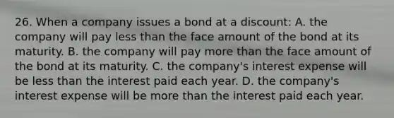 26. When a company issues a bond at a discount: A. the company will pay less than the face amount of the bond at its maturity. B. the company will pay more than the face amount of the bond at its maturity. C. the company's interest expense will be less than the interest paid each year. D. the company's interest expense will be more than the interest paid each year.