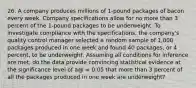 26. A company produces millions of 1-pound packages of bacon every week. Company specifications allow for no more than 3 percent of the 1-pound packages to be underweight. To investigate compliance with the specifications, the company's quality control manager selected a random sample of 1,000 packages produced in one week and found 40 packages, or 4 percent, to be underweight. Assuming all conditions for inference are met, do the data provide convincing statistical evidence at the significance level of a@ = 0.05 that more than 3 percent of all the packages produced in one week are underweight?