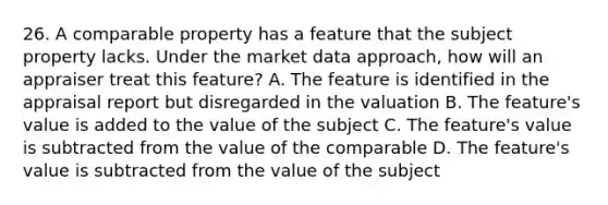 26. A comparable property has a feature that the subject property lacks. Under the market data approach, how will an appraiser treat this feature? A. The feature is identified in the appraisal report but disregarded in the valuation B. The feature's value is added to the value of the subject C. The feature's value is subtracted from the value of the comparable D. The feature's value is subtracted from the value of the subject