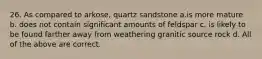 26. As compared to arkose, quartz sandstone a.is more mature b. does not contain significant amounts of feldspar c. is likely to be found farther away from weathering granitic source rock d. All of the above are correct.