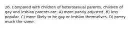 26. Compared with children of heterosexual parents, children of gay and lesbian parents are: A) more poorly adjusted. B) less popular. C) more likely to be gay or lesbian themselves. D) pretty much the same.