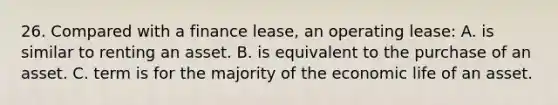 26. Compared with a finance lease, an operating lease: A. is similar to renting an asset. B. is equivalent to the purchase of an asset. C. term is for the majority of the economic life of an asset.