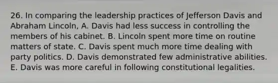 26. In comparing the leadership practices of Jefferson Davis and Abraham Lincoln, A. Davis had less success in controlling the members of his cabinet. B. Lincoln spent more time on routine matters of state. C. Davis spent much more time dealing with party politics. D. Davis demonstrated few administrative abilities. E. Davis was more careful in following constitutional legalities.