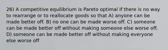 26) A competitive equilibrium is Pareto optimal if there is no way to rearrange or to reallocate goods so that A) anyone can be made better off. B) no one can be made worse off. C) someone can be made better off without making someone else worse off. D) someone can be made better off without making everyone else worse off