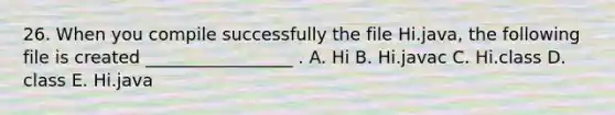 26. When you compile successfully the file Hi.java, the following file is created _________________ . A. Hi B. Hi.javac C. Hi.class D. class E. Hi.java