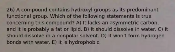 26) A compound contains hydroxyl groups as its predominant functional group. Which of the following statements is true concerning this compound? A) It lacks an asymmetric carbon, and it is probably a fat or lipid. B) It should dissolve in water. C) It should dissolve in a nonpolar solvent. D) It won't form hydrogen bonds with water. E) It is hydrophobic.