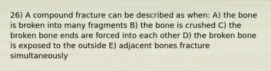 26) A compound fracture can be described as when: A) the bone is broken into many fragments B) the bone is crushed C) the broken bone ends are forced into each other D) the broken bone is exposed to the outside E) adjacent bones fracture simultaneously