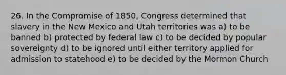 26. In the Compromise of 1850, Congress determined that slavery in the New Mexico and Utah territories was a) to be banned b) protected by federal law c) to be decided by popular sovereignty d) to be ignored until either territory applied for admission to statehood e) to be decided by the Mormon Church