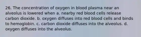 26. The concentration of oxygen in blood plasma near an alveolus is lowered when a. nearby red blood cells release carbon dioxide. b. oxygen diffuses into red blood cells and binds to hemoglobin. c. carbon dioxide diffuses into the alveolus. d. oxygen diffuses into the alveolus.