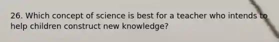 26. Which concept of science is best for a teacher who intends to help children construct new knowledge?