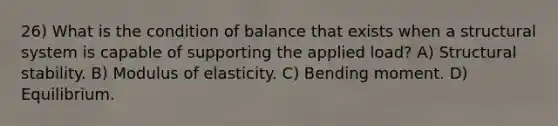 26) What is the condition of balance that exists when a structural system is capable of supporting the applied load? A) Structural stability. B) Modulus of elasticity. C) Bending moment. D) Equilibrium.