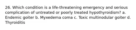 26. Which condition is a life-threatening emergency and serious complication of untreated or poorly treated hypothyroidism? a. Endemic goiter b. Myxedema coma c. Toxic multinodular goiter d. Thyroiditis